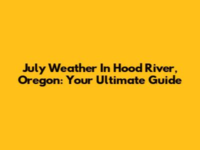 July Weather In Hood River, Oregon: Your Ultimate Guide