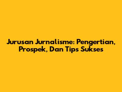 Jurusan Jurnalisme: Pengertian, Prospek, Dan Tips Sukses