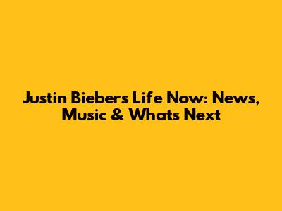 Justin Bieber's Life Now: News, Music & What's Next