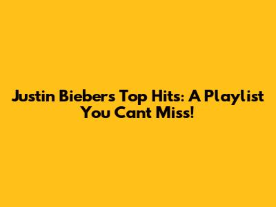 Justin Bieber's Top Hits: A Playlist You Can't Miss!