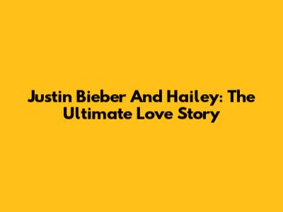 Justin Bieber And Hailey: The Ultimate Love Story