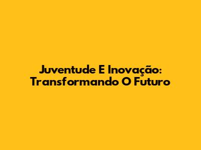 Juventude E Inovação: Transformando O Futuro