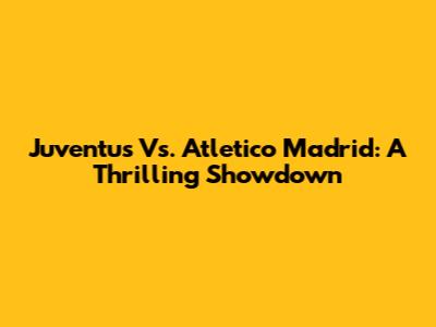 Juventus Vs. Atletico Madrid: A Thrilling Showdown