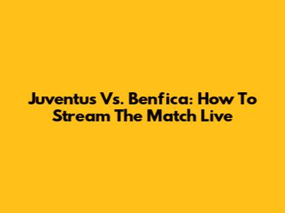 Juventus Vs. Benfica: How To Stream The Match Live