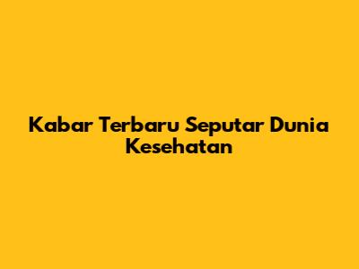 Kabar Terbaru Seputar Dunia Kesehatan