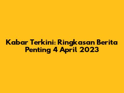 Kabar Terkini: Ringkasan Berita Penting 4 April 2023