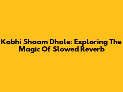 Kabhi Shaam Dhale: Exploring The Magic Of Slowed Reverb