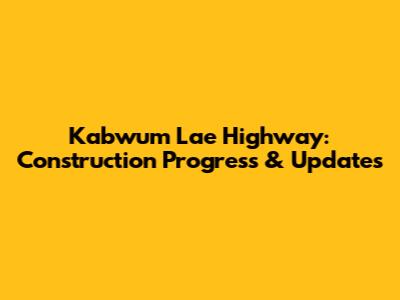 Kabwum Lae Highway: Construction Progress & Updates