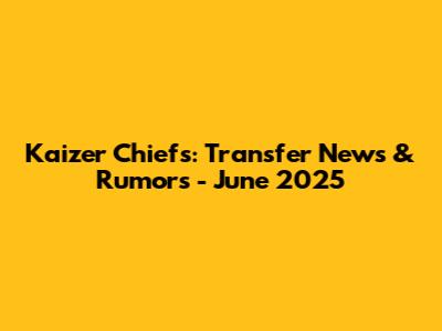 Kaizer Chiefs: Transfer News & Rumors - June 2025