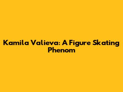 Kamila Valieva: A Figure Skating Phenom