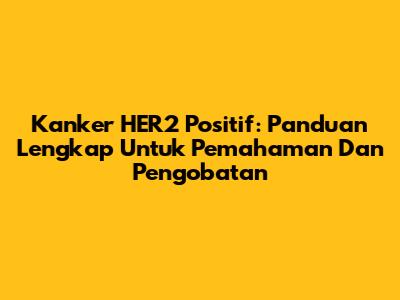 Kanker HER2 Positif: Panduan Lengkap Untuk Pemahaman Dan Pengobatan