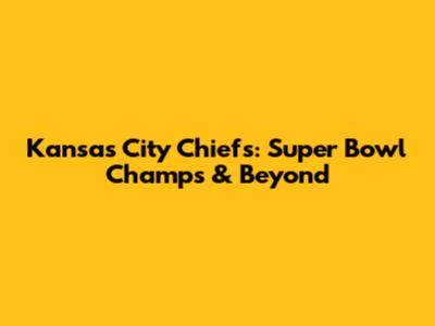 Kansas City Chiefs: Super Bowl Champs & Beyond