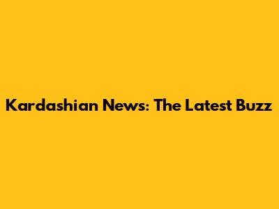 Kardashian News: The Latest Buzz