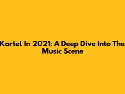 Kartel In 2021: A Deep Dive Into The Music Scene