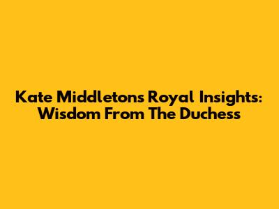 Kate Middleton's Royal Insights: Wisdom From The Duchess