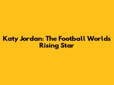 Katy Jordan: The Football World's Rising Star