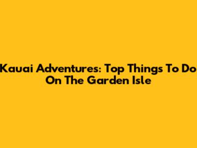 Kauai Adventures: Top Things To Do On The Garden Isle