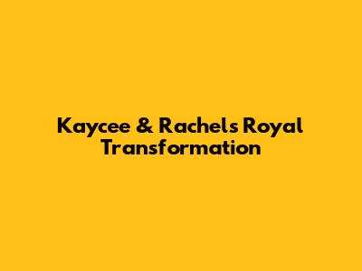 Kaycee & Rachel's Royal Transformation