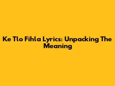 Ke Tlo Fihla Lyrics: Unpacking The Meaning