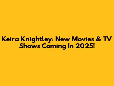 Keira Knightley: New Movies & TV Shows Coming In 2025!
