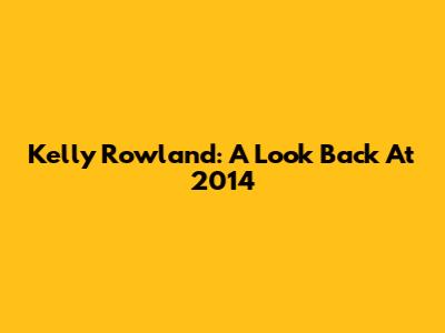 Kelly Rowland: A Look Back At 2014