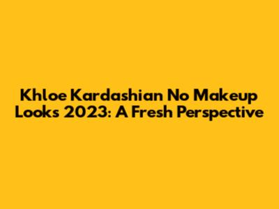 Khloe Kardashian No Makeup Looks 2023: A Fresh Perspective