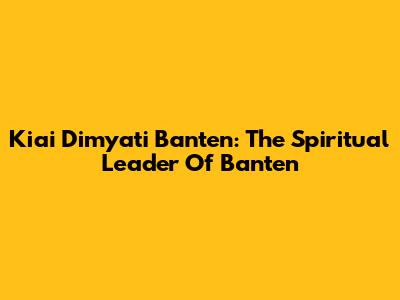 Kiai Dimyati Banten: The Spiritual Leader Of Banten