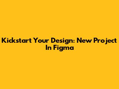 Kickstart Your Design: New Project In Figma