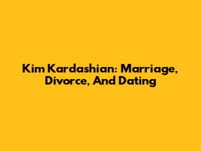 Kim Kardashian: Marriage, Divorce, And Dating
