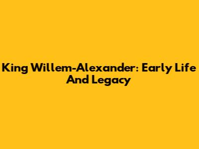 King Willem-Alexander: Early Life And Legacy