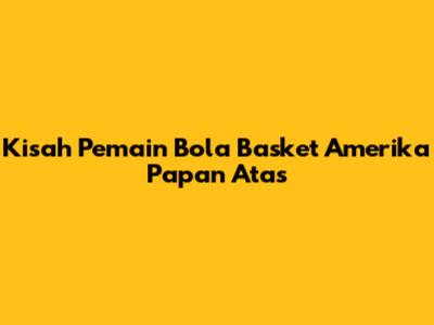 Kisah Pemain Bola Basket Amerika Papan Atas