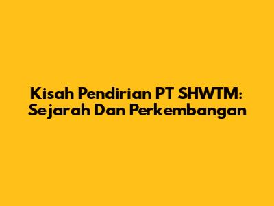 Kisah Pendirian PT SHWTM: Sejarah Dan Perkembangan