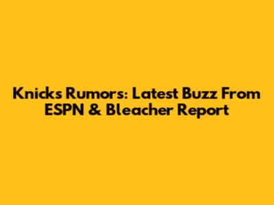 Knicks Rumors: Latest Buzz From ESPN & Bleacher Report