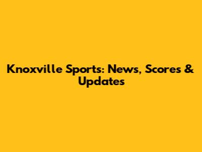 Knoxville Sports: News, Scores & Updates
