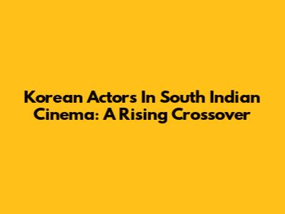 Korean Actors In South Indian Cinema: A Rising Crossover