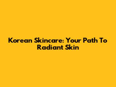 Korean Skincare: Your Path To Radiant Skin