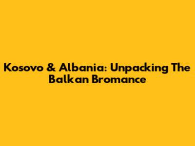 Kosovo & Albania: Unpacking The Balkan Bromance