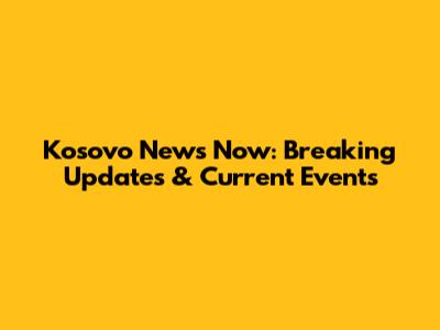 Kosovo News Now: Breaking Updates & Current Events