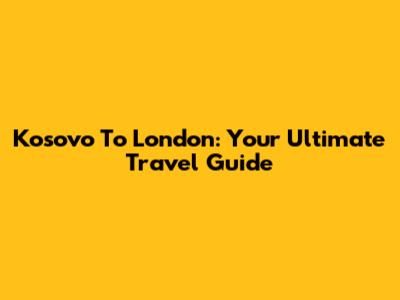 Kosovo To London: Your Ultimate Travel Guide