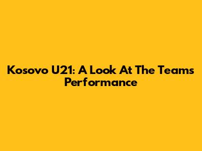 Kosovo U21: A Look At The Team's Performance