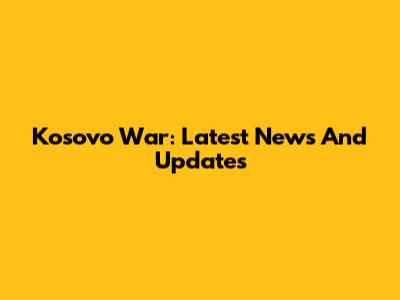 Kosovo War: Latest News And Updates