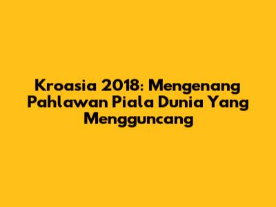 Kroasia 2018: Mengenang Pahlawan Piala Dunia Yang Mengguncang