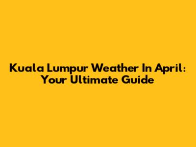 Kuala Lumpur Weather In April: Your Ultimate Guide