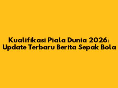 Kualifikasi Piala Dunia 2026: Update Terbaru Berita Sepak Bola