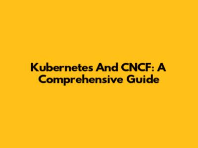 Kubernetes And CNCF: A Comprehensive Guide