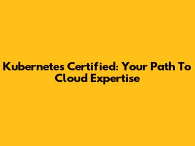 Kubernetes Certified: Your Path To Cloud Expertise