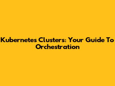 Kubernetes Clusters: Your Guide To Orchestration