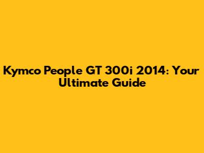 Kymco People GT 300i 2014: Your Ultimate Guide