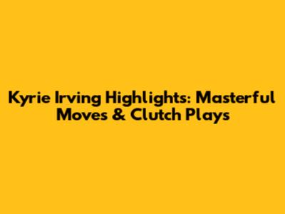 Kyrie Irving Highlights: Masterful Moves & Clutch Plays
