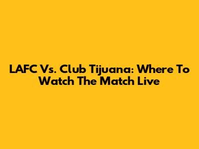 LAFC Vs. Club Tijuana: Where To Watch The Match Live